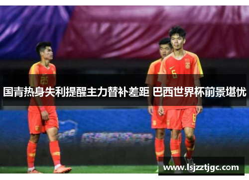 国青热身失利提醒主力替补差距 巴西世界杯前景堪忧